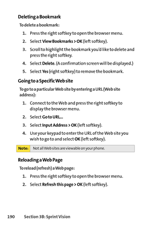 Page 206190Section 3B: SprintVision
Deleting a Bookmark
To delete a bookmark:
1.Press the right softkey to open the browser menu.
2.SelectView Bookmarks > OK(left softkey).
3.Scroll to highlight the bookmark you’d like to delete and
press the right softkey.
4.SelectDelete. (A confirmation screen will be displayed.)
5.SelectYe s(right softkey) to remove the bookmark.
Going to a Specific Web site
To go to a particular Web site by entering a URL (Web site
address):
1.Connect to the Web and press the right softkey...