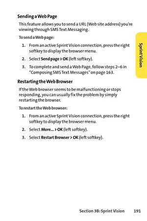 Page 207Section 3B: SprintVision 191
Sending a Web Page
This feature allows you to send a URL (Web site address) you’re
viewing through SMS Text Messaging.
To send a Web page:
1.From an active Sprint Vision connection, press the right
softkey to display the browser menu.
2.SelectSend page > OK(left softkey).
3.To complete and send a Web Page, follow steps 2–6 in
“Composing SMS Text Messages” on page 163.
Restarting the Web Browser
If the Web browser seems to be malfunctioning or stops
responding, you can usually...