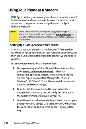 Page 208192Section 3B: SprintVision
Using Your Phone as a Modem
With Sprint Vision, you can use your phone as a modem. You’ll
be able to send and receive email, browse the Internet, and
access your company’s network anywhere on the Sprint
National Network.
Setting Up a Data Connection With Your PC
In order to use your phone as a modem, you’ll first need to
load the Sprint Connection Manager Software on your PC, and
then use a USB cable (not included) to connect your phone to
your PC.
To set up your phonetoPC...