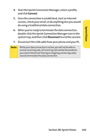 Page 209Section 3B: SprintVision 193
4.Start the Sprint Connection Manager, select a profile,
and click 
Connect.
5.Once the connection is established, start an Internet
session, check your email, or do anything else you would
do using a traditional data connection.
6.When you’re ready to terminate the data connection,
doubleclick the Sprint Connection Manager icon in the
system tray, and then click 
Disconnectto end the session.
7.Disconnect the USB cable from your phone and your PC.
Note:While your data...