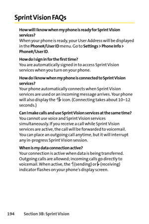 Page 210194Section 3B: SprintVision
Sprint Vision FAQs
How will I know when my phone is ready for Sprint Vision
services?
When your phone is ready, your User Address will be displayed
in the 
Phone#/User IDmenu. Go to Settings > Phone Info >
Phone#/User ID
.
How do I sign in for the first time?
You are automatically signed in to access Sprint Vision
services when you turn on your phone. 
How do I know when my phone is connected to Sprint Vision
services?
Your phone automatically connects when Sprint Vision...