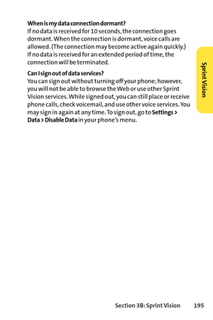 Page 211Section 3B: SprintVision 195
When is my data connection dormant?
If no data is received for 10 seconds, the connection goes
dormant. When the connection is dormant, voice calls are
allowed. (The connection may become active again quickly.) 
If no data is received for an extended period of time, the
connection will be terminated.
Can I sign out of data services?
You can sign out without turning off your phone; however,
you will not be able to browse the Web or use other Sprint
Vision services. While...