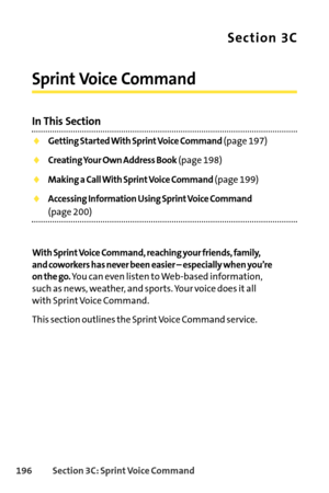 Page 212196Section 3C: SprintVoice Command
Section 3C
Sprint Voice Command
In This Section
Getting Started With Sprint Voice Command(page 197)
Creating Your Own Address Book(page 198)
Making a Call With Sprint Voice Command(page 199)
Accessing Information Using Sprint Voice Command
(page 200)
With Sprint Voice Command, reaching your friends, family,
and coworkers has never been easier – especially when you’re
on the go.
You can even listen to Webbased information,
such as news, weather, and sports. Your voice...