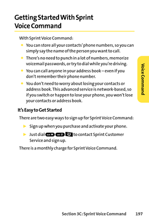 Page 213Section 3C: SprintVoice Command 197
Getting Started With Sprint
Voice Command
With Sprint Voice Command:
You can store all your contacts’ phone numbers, so you can
simply say the name of the person you want to call.
There’s no need to punch in a lot of numbers, memorize
voicemail passwords, or try to dial while you’re driving.
You can call anyone in your address book – even if you
don’t remember their phone number.
You don’t need to worry about losing your contacts or
address book. This advanced service...