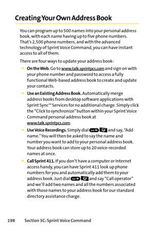 Page 214198Section 3C: SprintVoice Command
Creating Your Own Address Book
You can program up to 500 names into your personal address
book, with each name having up to five phone numbers.
That’s 2,500 phone numbers, and with the advanced
technology of Sprint Voice Command, you can have instant
access to all of them. 
There are four ways to update your address book:
On the Web.Go to www.talk.sprintpcs.comand sign on with
your phone number and password to access a fully
functional Webbased address book to create...