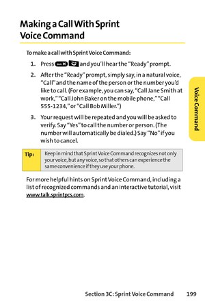 Page 215Section 3C: SprintVoice Command 199
Making a Call With Sprint
Voice Command
To make a call with Sprint Voice Command:
1.Press  and you’ll hear the “Ready” prompt.
2.After the “Ready” prompt, simply say, in a natural voice,
“Call” and the name of the person or the number you’d
like to call. (For example, you can say, “Call Jane Smith at
work,” “Call John Baker on the mobile phone,” “Call 
5551234,” or “Call Bob Miller.”)
www.talk.sprintpcs.com.
Tip:Keep in mind that Sprint Voice Command recognizes not...