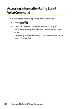 Page 216200Section 3C: SprintVoice Command
Accessing Information Using Sprint
Voice Command
To access information using Sprint Voice Command:
1.Press .
2.Say “Call the Web” and choose from a listing of
information categories like news, weather, and sports.
– or –
Simply say “Call news room,” “Call the weather,” “Call
Sports Central,” etc.     