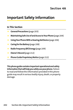 Page 218202Section 4A: Important Safety Information
Section 4A
Important Safety Information
In This Section
General Precautions(page 203)
Maintaining Safe Use of and Access to Your Phone(page 204)
Using Your Phone With a Hearing Aid Device(page 206)
Caring for the Battery(page 208)
Radio Frequency (RF) Energy(page 209)
Owner’s Record(page 212)
Phone Guide Proprietary Notice(page 212)
This phone guide contains important operational and safety
information that will help you safely use your phone.
Failure
to read...