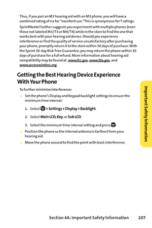 Page 223Section 4A: ImportantSafety Information 207
Thus, if you pair an M3 hearing aid with an M3 phone, you will have a
combined rating of six for “excellent use.”This is synonymous for T ratings.
SprintNextel further suggests you experiment with multiple phones (even
those not labeled M3/T3 or M4/T4) while in the store to find the one that
works best with your hearing aid device. Should you experience
interference or find the quality of service unsatisfactory after purchasing
your phone, promptly return it to...