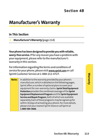 Page 229Section 4B: Warranty 213
Section 4B
Manufacturer’s Warranty
In This Section
Manufacturer’s Warranty(page 214)
Your phone has been designed to provide you with reliable,
worryfree service.
If for any reason you have a problem with
your equipment, please refer to the manufacturer’swarranty in this section.
For information regarding the terms and conditions of
service for your phone, please visit
www.sprint.comor call
Sprint Customer Service at 18882114727.
Note:In addition to the warranty provided by your...