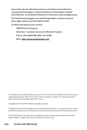 Page 232216Section 4B: Warranty
Some States do not allow the exclusion or limitation of incidental or
consequential damages, or allow limitations on how long an implied
warranty lasts, so the above limitations or exclusions may not apply to you.
This limited warranty gives you specific legal rights, and you may have
other rights which vary from State to State.
To obtain warranty service, contact
SANYO Fisher Company
Attention : Customer Services for Wireless Products
Phone : 866SANYOWC (8667269692)
Web :...