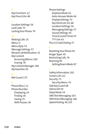 Page 234218Index
K
Key Functions  12
Key Press Echo  48
L
Location Settings  56
Lock Code  75
Locking Your Phone  74
M
Making Calls  25
Menu  iv
Menu Style  53
Message Settings  57
Missed Call Notification  31
My Content
Accessing Menus  183
Erasing  78
My Content Manager  185
My Favorites  65
N
Net Guard  175
P
Phone (Illus.)  11
Phone Number
Displaying  24Finding  36
Saving  35
With Pauses  36Phone Settings
Airplane Mode  62
AutoAnswer Mode  66
Display Settings  51
Key Shortcuts  65, 68
Location Settings  56...