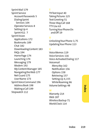 Page 235Index219
Sprint Mail  179
Sprint Service
Account Passwords  5
Dialing Sprint
Services  104
Operator Services  8
Setting Up  4
Sprint 411    7
Sprint Vision
Applications  172
Bookmarks  189
Chat 182
Downloading Content 183
FAQs  194
Home Page  174
Launching  174
Messaging  179
Modem  192
My Content Manager  185
Navigating the Web  177
Net Guard  175
User Name  173
SprintVoice Command  196
Address Book  198
Making a Call  199
Stopwatch  112T
T9 Text Input 40
Taking Pictures  125
Text Greeting  51
ThreeWay...