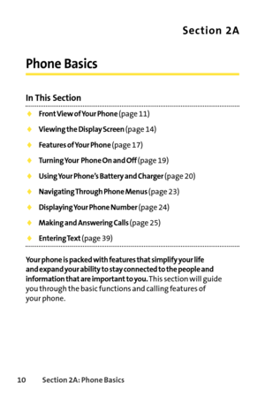 Page 2610Section 2A: Phone Basics
Section 2A
Phone Basics
In This Section
Front View of Your Phone (page 11)
Viewing the Display Screen (page 14)
Features of Your Phone (page 17)
Turning Your Phone On and Off (page 19)
Using Your Phone’s Battery and Charger (page 20)
Navigating Through Phone Menus (page 23)
Displaying Your Phone Number (page 24)
Making and Answering Calls (page 25)
Entering Text(page 39)
Your phone is packed with features that simplify your life 
and expand your ability to stay connected to the...