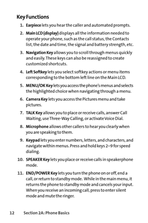 Page 2812Section 2A: Phone Basics
Key Functions
1.Earpiecelets you hear the caller and automated prompts.
2.Main LCD (display)displays all the information needed to
operate your phone, such as the call status, the Contacts
list, the date and time, the signal and battery strength, etc.
3.Navigation Keyallows you to scroll through menus quickly
and easily. These keys can also be reassigned to create
customized shortcuts.
4.Left Softkeylets you select softkey actions or menu items
corresponding to the bottom left...