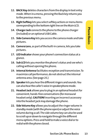 Page 29Section 2A: Phone Basics13
12.BACK Keydeletes characters from the display in text entry
mode. When in a menu, pressing the Back key returns you
to the previous menu.
13.Right Softkeylets you select softkey actions or menu items
corresponding to the bottom right line on the Main LCD.
14.Charger Jackconnects the phone to the phone charger
(included) or an optional USB Cable.
15.Side Camera Key lets you access the camera mode and take
pictures.
16.Camera Lens,as part of the builtin camera, lets you take...