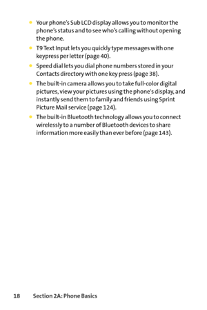 Page 3418Section 2A: Phone Basics
Your phone’s Sub LCD display allows you to monitor the
phone’s status and to see who’s calling without opening
the phone.
T9 Text Input lets you quickly type messages with one 
keypress per letter (page 40).
Speed dial lets you dial phone numbers stored in your
Contacts directory with one key press (page 38).
The builtin camera allows you to take fullcolor digital
pictures, view your pictures using the phones display, and
instantly send them to family and friends using Sprint...