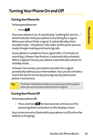 Page 35Section 2A: Phone Basics19
Turning Your Phone On and Off
Turning Your Phone On
To turn your phone on:
Press .
Once your phone is on, it may display “Looking for service...,”
which indicates that your phone is searching for a signal.
When your phone finds a signal, it automatically enters
standby mode – the phone’sidle state. At this point, you are
ready to begin making and receiving calls.
If your phone is unable to find a signal after 15 minutes of
searching, a Power Save feature is automatically...
