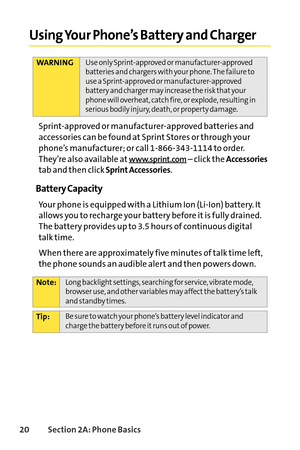 Page 3620Section 2A: Phone Basics
Using Your Phone’s Battery and Charger
Sprintapproved or manufacturerapproved batteries and
accessories can be found at Sprint Stores or through your
phone’s manufacturer; or call 18663431114 to order.
They’re also available at
www.sprint.com–click the Accessories
tab and then clickSprint Accessories.
Battery Capacity
Your phone is equipped with a Lithium Ion (LiIon) battery. It
allows you to recharge your battery before it is fully drained.
The battery provides up to 3.5 hours...