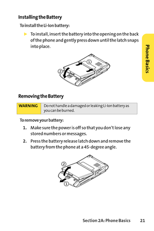 Page 37Section 2A: Phone Basics21
Installing the Battery
To install the LiIon battery:
To install, insert the battery into the opening on the back
of the phone and gently press down until the latch snaps
into place.
Removing the Battery
To remove your battery:
1.Makesure the power is off so that you don’t lose any
stored numbers or messages.
2.Press the battery release latch down and remove the
battery from the phone at a 45degree angle.
WARNINGDo not handle a damaged or leaking LiIon battery as
you can be...