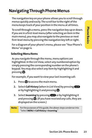 Page 39Section 2A: Phone Basics23
Navigating Through Phone Menus
The navigation key on your phone allows you to scroll through
menus quickly and easily. The scroll bar to the right of the
menu keeps track of your position in the menu at all times.
To scroll through a menu, press the navigation key up or down.
If you are in a firstlevel menu (after selecting an item in the
main menu), you may also navigate to the previous or next
firstlevel menu by pressing the navigation key left or right.
For a diagram of your...