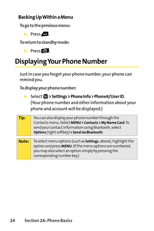 Page 4024Section 2A: Phone Basics
Backing Up Within a Menu
To go to the previous menu:
Press .
To return to standby mode:
Press .
Displaying Your Phone Number
Just in case you forget your phone number, your phone can
remind you.
To display your phone number:
Select>Settings > Phone Info > Phone#/User ID.
(Your phone number and other information about your
phone and account will be displayed.)
Note:To select menu options (such as Settings,above), highlight the
option and press MENU. (If the menu options are...