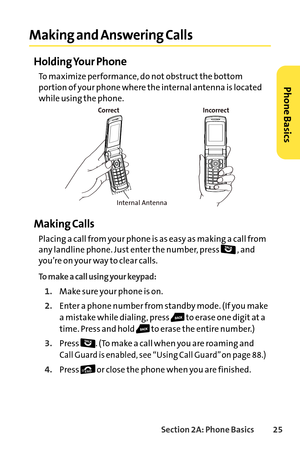 Page 41Section 2A: Phone Basics25
Making and Answering Calls
Holding Your Phone
To maximize performance, do not obstruct the bottom
portion of your phone where the internal antenna is located
while using the phone.
Making Calls
Placing a call from your phone is as easy as making a call from
anylandline phone. Just enter the number, press  , and
you’re on your way to clear calls.
To makea call using your keypad:
1.Make sure your phone is on.
2.Enter a phone number from standby mode. (If you make
a mistake while...