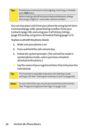 Page 4226Section 2A: Phone Basics
You can also place calls from your phone by using Sprint Voice
Command (page 199), speed dialing numbers from your
Contacts (page 38), and using your Call History listings 
(page 93) and by using VoiceActivated Dialing (page 117).
To place a call with the phone closed:
1.Make sure your phone is on.
2.Press and hold the side volume key.
3.Follow the system prompts. (The call will be made in
speakerphone mode, unless you have a headset
attached to the phone.)
Say the name of your...