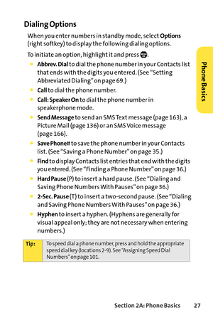 Page 43Section 2A: Phone Basics27
Dialing Options
When you enter numbers in standby mode, selectOptions
(right softkey) to display the following dialing options.
To initiate an option, highlight it and press  .
Abbrev. Dialto dial the phone number in your Contacts list
that ends with the digits you entered. (See “Setting
Abbreviated Dialing” on page 69.)
Callto dial the phone number.
Call: Speaker Onto dial the phone number in
speakerphone mode.
Send Messageto send an SMS Text message (page 163), a
Picture Mail...