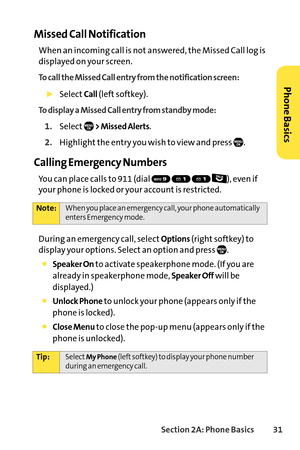 Page 47Section 2A: Phone Basics31
Missed Call Notification
When an incoming call is not answered, the Missed Call log is
displayed on your screen.
To call the Missed Call entry from the notification screen:
SelectCall(left softkey).
To display a Missed Call entry from standby mode:
1.Select>Missed Alerts.
2.Highlight the entry you wish to view and press  .
Calling Emergency Numbers
You can place calls to 911 (dial  ), even if
your phone is locked or your account is restricted.
During an emergency call, select...