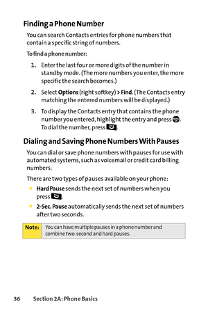 Page 5236Section 2A: Phone Basics
Finding a Phone Number
You can search Contacts entries for phone numbers that
contain a specific string of numbers.
To find a phone number:
1.Enter the last four or more digits of the number in
standby mode. (The more numbers you enter, the more
specific the search becomes.)
2.SelectOptions(right softkey) > Find.(The Contacts entry
matching the entered numbers will be displayed.)
3.To display the Contacts entry that contains the phone
number you entered, highlight the entry and...