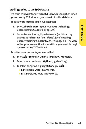 Page 57Section 2A: Phone Basics41
Adding a Word to the T9 Database
If a word you want to enter is not displayed as an option when
you are using T9 Text Input, you can add it to the database.
To add a word to the T9 Text Input database:
1.Select the Add Wordinput mode. (See “Selecting a
Character Input Mode” on page 39.)
2.Enter the word using Alphabet mode (multitap key
entry) and select
Save(left softkey). (See “Entering
Characters Using Alphabet Mode” on page 43.) The word
will appear as an option the next...