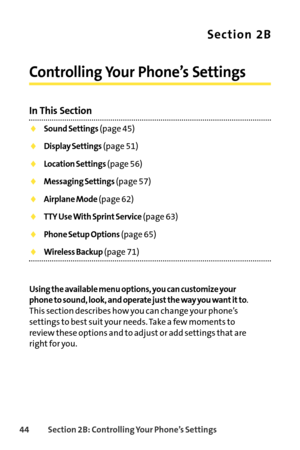 Page 6044Section 2B: Controlling Your Phone’s Settings
Section 2B
Controlling Your Phone’s Settings
In This Section
Sound Settings(page 45)
Display Settings(page 51)
Location Settings(page 56)
Messaging Settings(page 57)
Airplane Mode(page 62)
TTY Use With Sprint Service(page 63)
Phone Setup Options(page 65)
Wireless Backup(page 71)
Using the available menu options, you can customize your
phone to sound, look, and operate just the way you want it to
.
Thissection describes how you can change your phone’s...