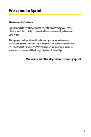 Page 7Welcome to Sprint
The Power To Do More.
Sprint and Nextel have come together offering you more
choice and flexibility to do whatever you want, whenever
you want.
This powerful combination brings you access to more
products, more services, and more of what you need to do
moreof what you want. With Sprint, the power is back in
your hands, where it belongs. Sprint. Power Up.
Welcome and thank you for choosing Sprint.
i 