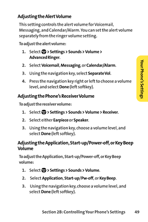 Page 65Section 2B: Controlling Your Phone’s Settings 49
Adjusting the Alert Volume
This setting controls the alert volume for Voicemail,
Messaging, and Calendar/Alarm. You can set the alert volume
separately from the ringer volume setting.
To adjust the alert volume:
1.Select> Settings > Sounds > Volume >
Advanced Ringer
.
2.SelectVoicemail, Messaging, or Calendar/Alarm.
3.Using the navigation key, selectSeparate Vol.
4.Press the navigation key right or left to choose a volume
level, and select
Done(left...