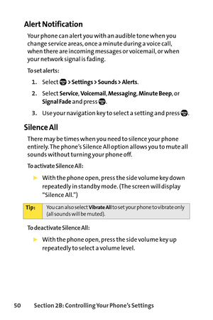 Page 6650Section 2B: Controlling Your Phone’s Settings
Alert Notification
Your phone can alert you with an audible tone when you
change service areas, once a minute during a voice call, 
when there are incoming messages or voicemail, or when
your network signal is fading.
To set alerts:
1.Select> Settings > Sounds > Alerts.
2.SelectService, Voicemail, Messaging, Minute Beep, or
Signal Fadeand press  .
3.Use your navigation key to select a setting and press  .
Silence All
There may be times when you need to...