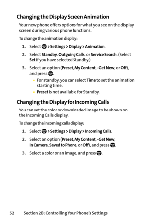 Page 6852Section 2B: Controlling Your Phone’s Settings
Changing the Display Screen Animation
Your new phone offers options for what you see on the display
screen during various phone functions.
To change the animation display:
1.Select> Settings > Display > Animation.
2.SelectStandby, Outgoing Calls, or Service Search. (Select
Setif you have selected Standby.)
3.Select an option (Preset, My Content, Get New, or Off),
and press  .
For standby, you can selectTimeto set the animation
starting time.
Presetis not...