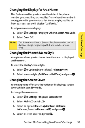Page 69Section 2B: Controlling Your Phone’s Settings 53
Changing the Display for Area Name
This feature enables you to show the state of the phone
number you are calling or are called from when the number is
not registered in your Contacts list. For example, a call to or
from 2135555555 will display “California.”
1.Select> Settings > Display > Others > Match Area Code.
2.SelectOnor Off.
Changing the Phone’s Menu Style
Your phone allows you to choose how the menu is displayed
on the screen.
To select the...