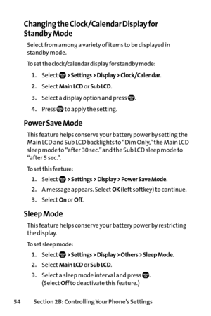 Page 7054Section 2B: Controlling Your Phone’s Settings
Changing the Clock/Calendar Display for 
Standby Mode
Select from among a variety of items to be displayed in
standby mode.
To set the clock/calendar display for standby mode:
1.Select> Settings > Display > Clock/Calendar.
2.SelectMain LCDor Sub LCD.
3.Select a display option and press  .
4.Press  to apply the setting.
Power Save Mode
This feature helps conserve your battery power by setting the
Main LCD and Sub LCD backlights to “Dim Only,” the Main LCD...