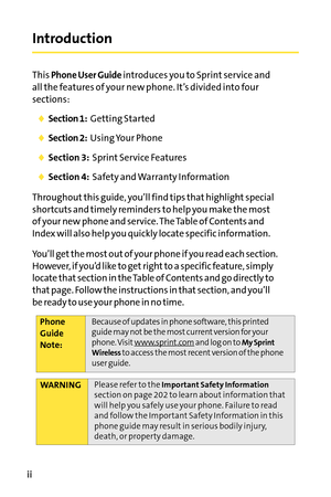 Page 8ii
Introduction
This Phone User Guideintroduces you to Sprint service and
all the features of your new phone. It’s divided into four
sections:
Section 1:Getting Started
Section 2:Using Your Phone
Section 3:Sprint Service Features
Section 4:Safety and Warranty Information
Throughout this guide, you’ll find tips that highlight special
shortcuts and timely reminders to help you make the most
of your new phone and service. The Table of Contents and
Index will also help you quickly locate specific...