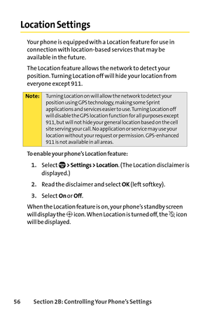 Page 7256Section 2B: Controlling Your Phone’s Settings
Location Settings
Your phone is equipped with a Location feature for use in
connection with locationbased services that may be
available in the future. 
The Location feature allows the network to detect your
position. Turning Location off will hide your location from
everyone except 911.
To enable your phone’s Location feature:
1.Select> Settings > Location. (The Location disclaimer is
displayed.)
2.Read the disclaimer and selectOK(left softkey).
3.SelectOn...
