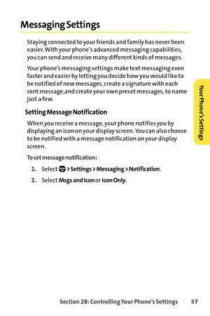 Page 73Section 2B: Controlling Your Phone’s Settings 57
Messaging Settings
Staying connected to your friends and family has never been
easier. With your phone’s advanced messaging capabilities,
you can send and receive many different kinds of messages. 
Your phone’s messaging settings make text messaging even
faster and easier by letting you decide how you would like to
be notified of new messages, create a signature with each
sent message,and create your own preset messages, to name
just a few.
Setting Message...