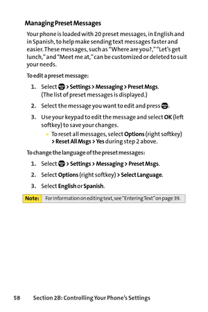 Page 7458Section 2B: Controlling Your Phone’s Settings
Managing Preset Messages
Your phone is loaded with 20 preset messages, in English and
in Spanish, to help make sending text messages faster and
easier. These messages, such as “Where are you?,” “Let’s get
lunch,” and “Meet me at,” can be customized or deleted to suit
your needs.
To edit a preset message:
1.Select> Settings > Messaging > Preset Msgs.
(The list of preset messages is displayed.)
2.Select the message you want to edit and press  .
3.Use your...