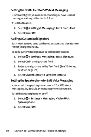 Page 7660Section 2B: Controlling Your Phone’s Settings
Setting the Drafts Alert for SMS Text Messaging
Drafts Alert gives you a reminder when you have unsent
messages waiting in the drafts folder.
To set Drafts Alert:
1.Select> Settings > Messaging > Text > Drafts Alert.
2.SelectOnor Off.
Adding a Customized Signature
Each message you send can have a customized signature to
reflect your personality.
To add a customized signature to each sent message:
1.Select> Settings > Messaging > Text > Signature....