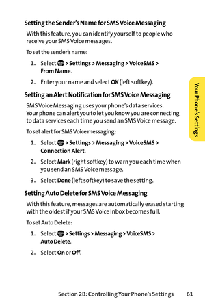 Page 77Section 2B: Controlling Your Phone’s Settings 61
Setting the Sender’s Name for SMS Voice Messaging
With this feature, you can identify yourself to people who
receive your SMS Voice messages.
To set the sender’s name:
1.Select> Settings > Messaging > VoiceSMS > 
From Name
.
2.Enter your name and selectOK(left softkey).
Setting an Alert Notification for SMS Voice Messaging
SMS Voice Messaging uses your phone’s data services. 
Your phone can alert you to let you know you are connecting
to data services each...