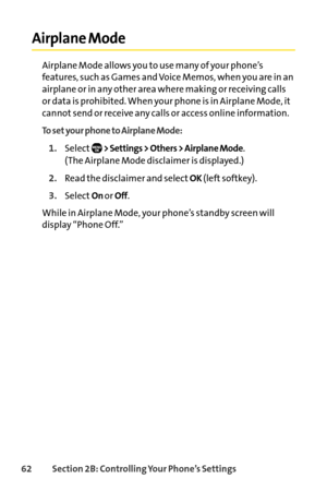 Page 7862Section 2B: Controlling Your Phone’s Settings
Airplane Mode
Airplane Mode allows you to use many of your phone’s
features, such as Games and Voice Memos, when you are in an
airplane or in any other area where making or receiving calls
or data is prohibited. When your phone is in Airplane Mode, it
cannot send or receive any calls or access online information.
To set your phone to Airplane Mode:
1.Select> Settings > Others > Airplane Mode. 
(The Airplane Mode disclaimer is displayed.)
2.Read the...