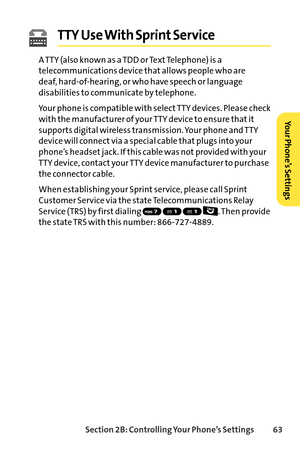 Page 79Section 2B: Controlling Your Phone’s Settings 63
TTY Use With Sprint Service 
A TTY (also known as a TDD or Text Telephone) is a
telecommunications device that allows people who are 
deaf, hardofhearing, or who have speech or language
disabilities to communicate by telephone.
Your phone is compatible with select TTY devices. Please check
with the manufacturer of your TTY device to ensure that it
supports digital wireless transmission. Your phone and TTY
device will connect via a special cable that plugs...