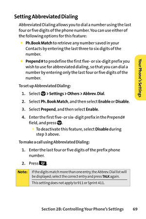 Page 85Section 2B: Controlling Your Phone’s Settings 69
Setting Abbreviated Dialing
Abbreviated Dialing allows you to dial a number using the last
four or five digits of the phone number. You can use either of
the following options for this feature:
Ph.Book Matchto retrieve any number saved in your
Contacts by entering the last three to six digits of the
number.
Prepend #to predefine the first five or sixdigit prefix you
wish to use for abbreviated dialing, so that you can dial a
number by entering only the...