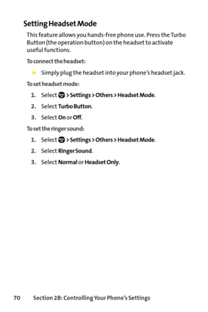 Page 8670Section 2B: Controlling Your Phone’s Settings
Setting Headset Mode
This feature allows you handsfree phone use. Press the Turbo
Button (the operation button) on the headset to activate
useful functions.
To connect the headset:
Simply plug the headset into your phone’s headset jack.
To set headset mode:
1.Select> Settings > Others > Headset Mode.
2.SelectTurbo Button.
3.SelectOnor Off.
To set the ringer sound:
1.Select> Settings > Others > Headset Mode.
2.SelectRinger Sound.
3.SelectNormalor Headset...