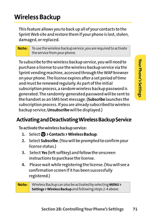 Page 87Section 2B: Controlling Your Phone’s Settings 71
Wireless Backup
This feature allows you to back up all of your contacts to the
Sprint Web site and restore them if your phone is lost, stolen,
damaged, or replaced.
To subscribe to the wireless backup service, you will need to
purchase a license to use the wireless backup service via the
Sprint vending machine, accessed through the WAP browser
on your phone. The license expires after a set period of time
and must be renewed regularly. As part of the...